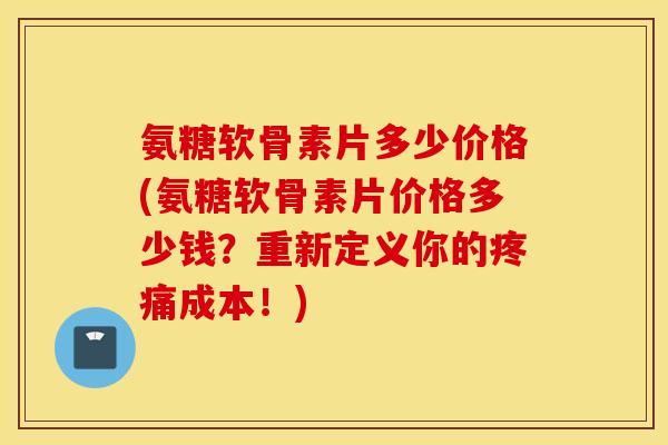 氨糖软骨素片多少价格(氨糖软骨素片价格多少钱？重新定义你的成本！)