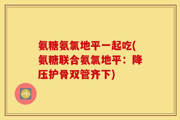 氨糖氨氯地平一起吃(氨糖联合氨氯地平:护骨双管齐下) 氨糖氨氯地平一起吃(氨糖联合氨氯地平:护骨双管齐下)