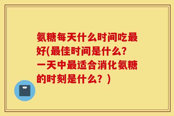 氨糖每天什么时间吃好(佳时间是什么？一天中适合消化氨糖的时刻是什么？)
