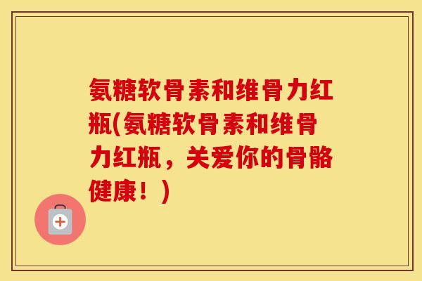 氨糖软骨素和维骨力红瓶(氨糖软骨素和维骨力红瓶，关爱你的骨骼健康！)