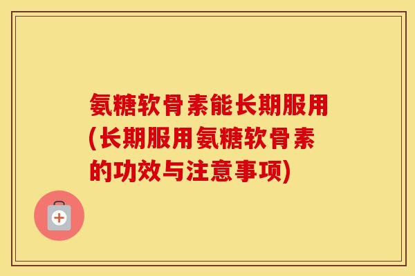 氨糖软骨素能长期服用(长期服用氨糖软骨素的功效与注意事项)