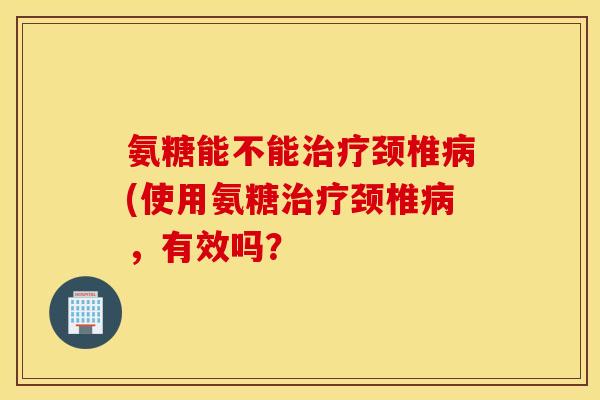 氨糖能不能颈椎(使用氨糖颈椎,有效吗? 氨糖能不能颈椎(使用氨糖颈椎,有效吗?