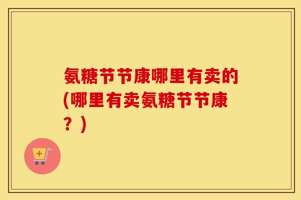 氨糖节节康哪里有卖的(哪里有卖氨糖节节康？)