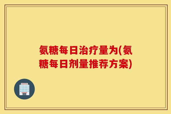 氨糖每日量为(氨糖每日剂量推荐方案)