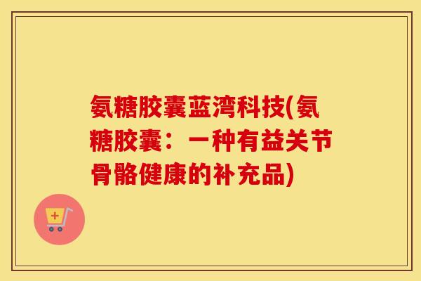 氨糖胶囊蓝湾科技(氨糖胶囊:一种有益关节骨骼健康的补充品) 氨糖胶囊蓝湾科技(氨糖胶囊:一种有益关节骨骼健康的补充品)