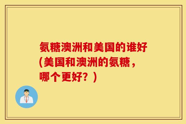 氨糖澳洲和美国的谁好(美国和澳洲的氨糖，哪个更好？)