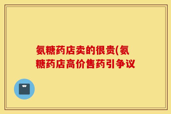 氨糖药店卖的很贵(氨糖药店高价售药引争议