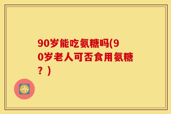 90岁能吃氨糖吗(90岁老人可否食用氨糖？)