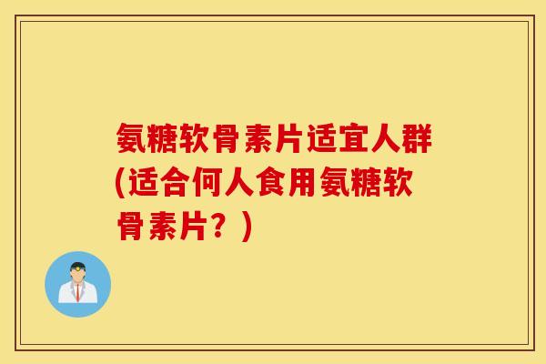 氨糖软骨素片适宜人群(适合何人食用氨糖软骨素片？)