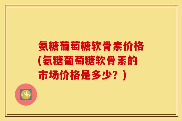 氨糖葡萄糖软骨素价格(氨糖葡萄糖软骨素的市场价格是多少?) 氨糖葡萄糖软骨素价格(氨糖葡萄糖软骨素的市场价格是多少?)