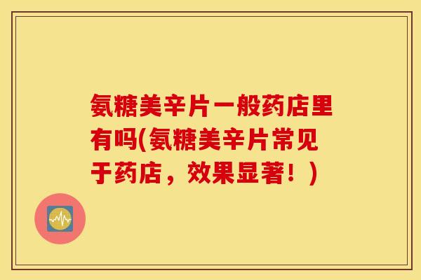 氨糖美辛片一般药店里有吗(氨糖美辛片常见于药店，效果显著！)