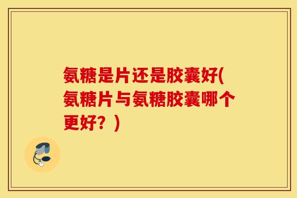 氨糖是片还是胶囊好(氨糖片与氨糖胶囊哪个更好?) 氨糖是片还是胶囊好(氨糖片与氨糖胶囊哪个更好?)