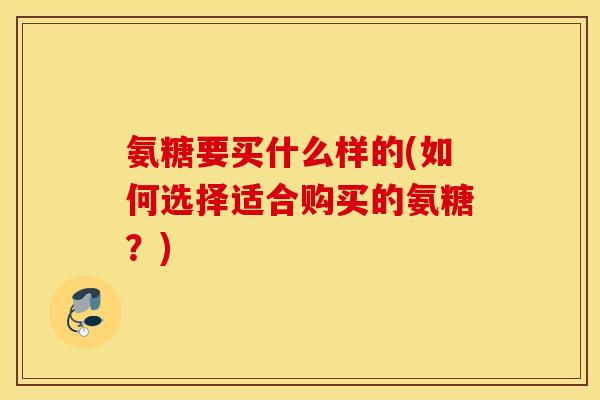 氨糖要买什么样的(如何选择适合购买的氨糖?) 氨糖要买什么样的(如何选择适合购买的氨糖?)