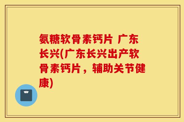 氨糖软骨素钙片 广东长兴(广东长兴出产软骨素钙片，辅助关节健康)