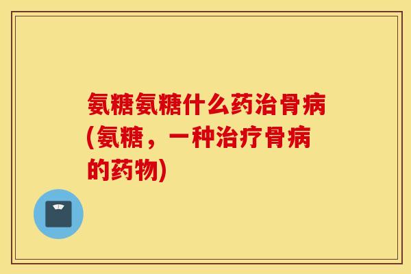 氨糖氨糖什么药骨(氨糖，一种骨的)