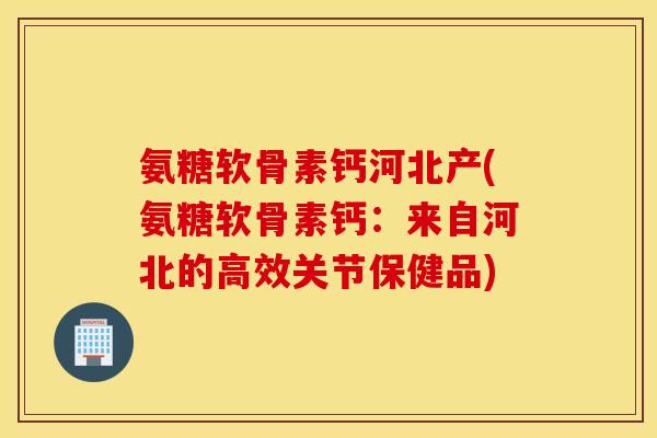 氨糖软骨素钙河北产(氨糖软骨素钙:来自河北的高效关节保健品) 氨糖软骨素钙河北产(氨糖软骨素钙:来自河北的高效关节保健品)