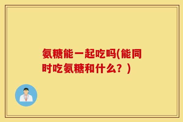 氨糖能一起吃吗(能同时吃氨糖和什么？)