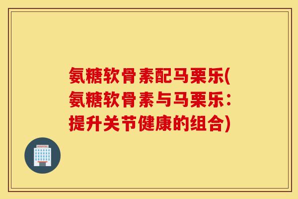 氨糖软骨素配马栗乐(氨糖软骨素与马栗乐:提升关节健康的组合) 氨糖软骨素配马栗乐(氨糖软骨素与马栗乐:提升关节健康的组合)