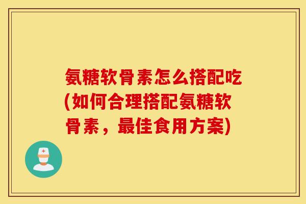 氨糖软骨素怎么搭配吃(如何合理搭配氨糖软骨素，佳食用方案)