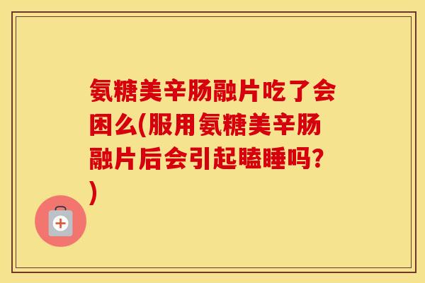 氨糖美辛肠融片吃了会困么(服用氨糖美辛肠融片后会引起瞌睡吗？)