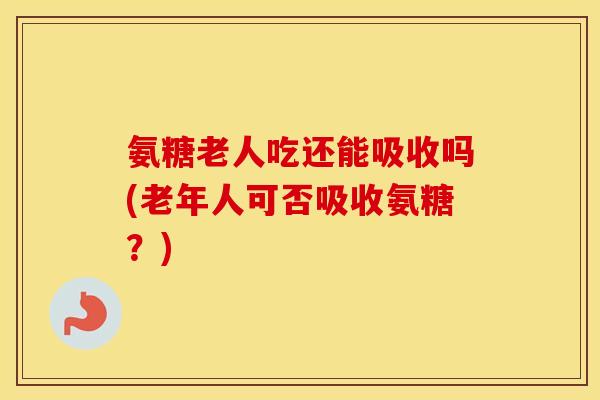 氨糖老人吃还能吸收吗(老年人可否吸收氨糖?) 氨糖老人吃还能吸收吗(老年人可否吸收氨糖?)