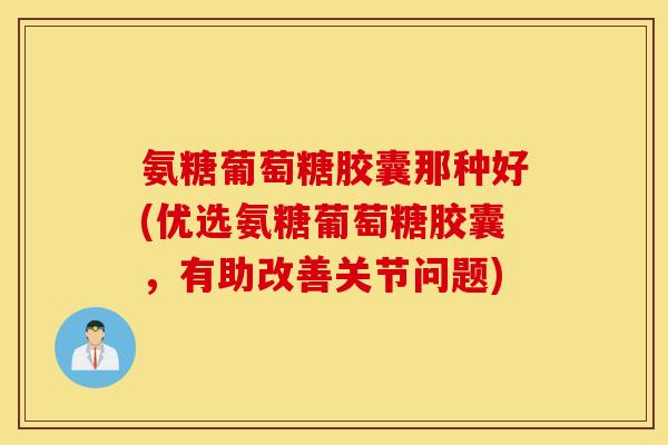 氨糖葡萄糖胶囊那种好(优选氨糖葡萄糖胶囊,有助改善关节问题) 氨糖葡萄糖胶囊那种好(优选氨糖葡萄糖胶囊,有助改善关节问题)