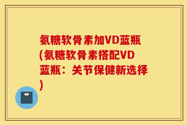 氨糖软骨素加VD蓝瓶(氨糖软骨素搭配VD蓝瓶:关节保健新选择) 氨糖软骨素加VD蓝瓶(氨糖软骨素搭配VD蓝瓶:关节保健新选择)