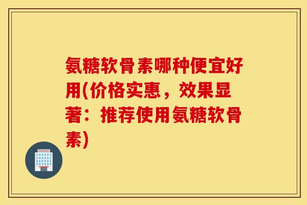 氨糖软骨素哪种便宜好用(价格实惠，效果显著：推荐使用氨糖软骨素)