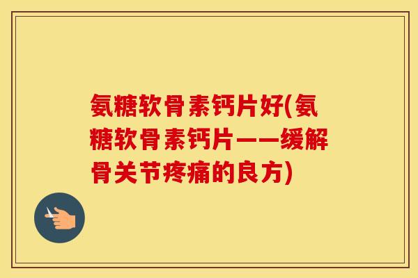 氨糖软骨素钙片好(氨糖软骨素钙片——缓解骨关节的良方) 氨糖软骨素钙片好(氨糖软骨素钙片——缓解骨关节的良方)