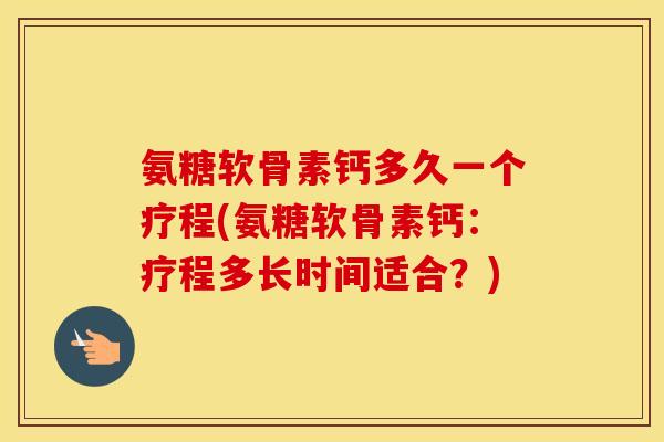 氨糖软骨素钙多久一个疗程(氨糖软骨素钙：疗程多长时间适合？)
