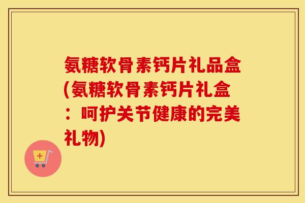 氨糖软骨素钙片礼品盒(氨糖软骨素钙片礼盒：呵护关节健康的完美礼物)