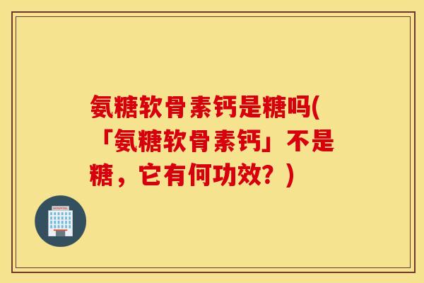 氨糖软骨素钙是糖吗(「氨糖软骨素钙」不是糖，它有何功效？)