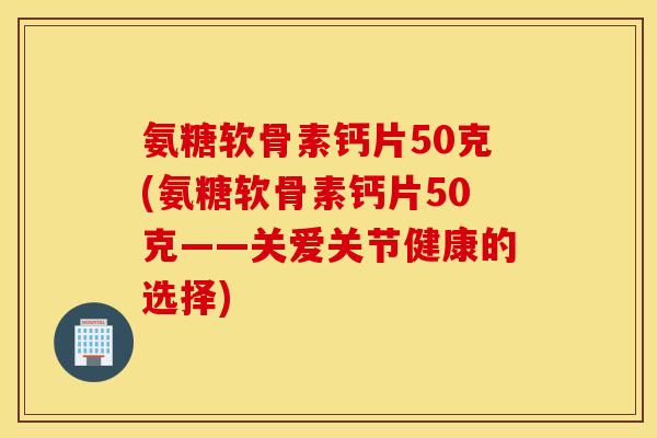 氨糖软骨素钙片50克(氨糖软骨素钙片50克——关爱关节健康的选择)
