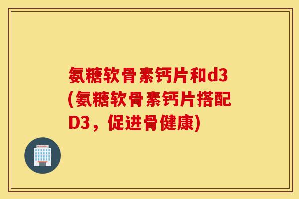 氨糖软骨素钙片和d3(氨糖软骨素钙片搭配D3,促进骨健康) 氨糖软骨素钙片和d3(氨糖软骨素钙片搭配D3,促进骨健康)