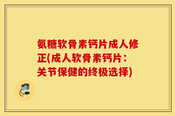 氨糖软骨素钙片成人修正(成人软骨素钙片：关节保健的终极选择)