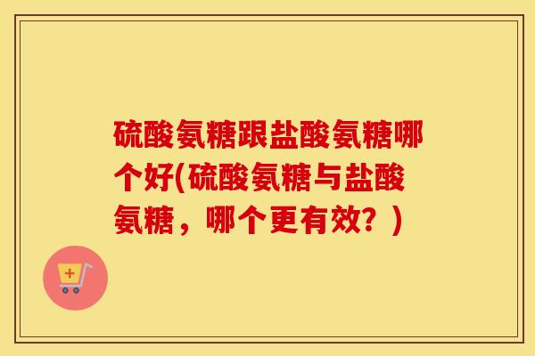 硫酸氨糖跟盐酸氨糖哪个好(硫酸氨糖与盐酸氨糖,哪个更有效?) 硫酸氨糖跟盐酸氨糖哪个好(硫酸氨糖与盐酸氨糖,哪个更有效?)