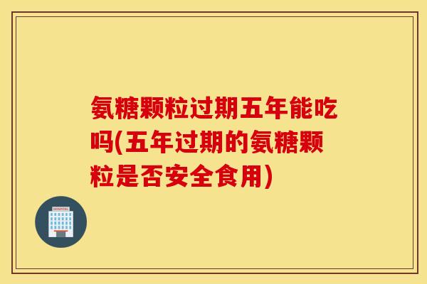 氨糖颗粒过期五年能吃吗(五年过期的氨糖颗粒是否安全食用) 氨糖颗粒过期五年能吃吗(五年过期的氨糖颗粒是否安全食用)
