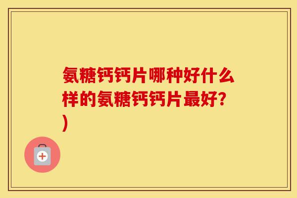 氨糖钙钙片哪种好什么样的氨糖钙钙片好?) 氨糖钙钙片哪种好什么样的氨糖钙钙片好?)