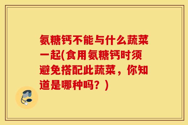 氨糖钙不能与什么蔬菜一起(食用氨糖钙时须避免搭配此蔬菜，你知道是哪种吗？)