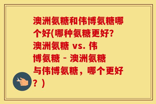 澳洲氨糖和伟博氨糖哪个好(哪种氨糖更好?澳洲氨糖 vs. 伟博氨糖 - 澳洲氨糖与伟博氨糖,哪个更好?) 澳洲氨糖和伟博氨糖哪个好(哪种氨糖更好?澳洲氨糖 vs. 伟博氨糖 - 澳洲氨糖与伟博氨糖,哪个更好?)