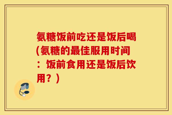 氨糖饭前吃还是饭后喝(氨糖的佳服用时间：饭前食用还是饭后饮用？)