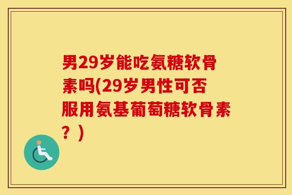 男29岁能吃氨糖软骨素吗(29岁男性可否服用氨基葡萄糖软骨素？)