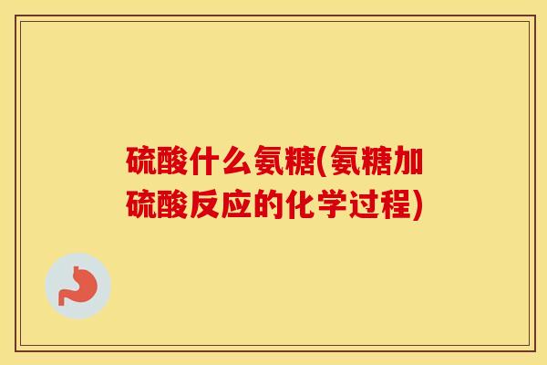 硫酸什么氨糖(氨糖加硫酸反应的化学过程)