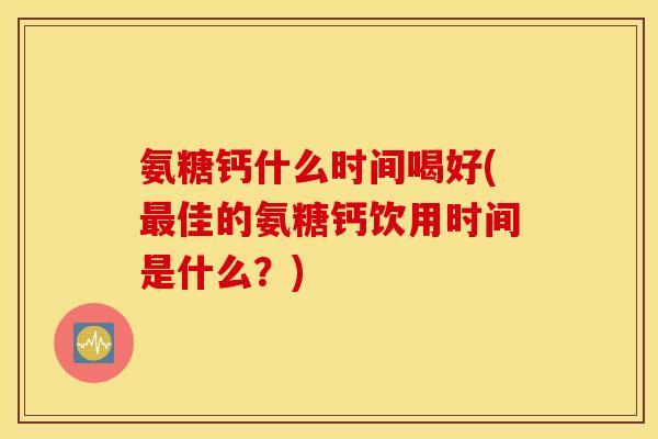 氨糖钙什么时间喝好(佳的氨糖钙饮用时间是什么?) 氨糖钙什么时间喝好(佳的氨糖钙饮用时间是什么?)
