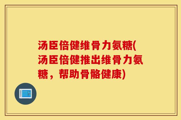 汤臣倍健维骨力氨糖(汤臣倍健推出维骨力氨糖,帮助骨骼健康) 汤臣倍健维骨力氨糖(汤臣倍健推出维骨力氨糖,帮助骨骼健康)