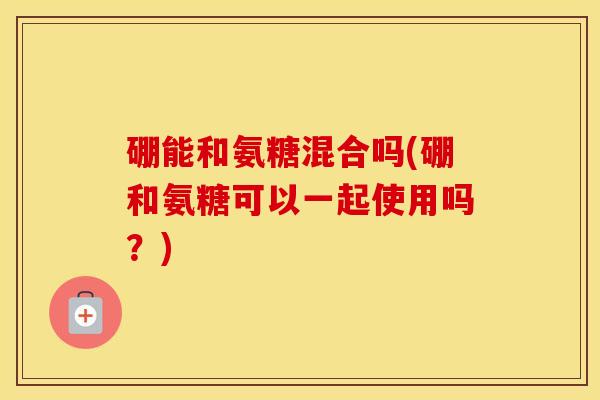 硼能和氨糖混合吗(硼和氨糖可以一起使用吗?) 硼能和氨糖混合吗(硼和氨糖可以一起使用吗?)