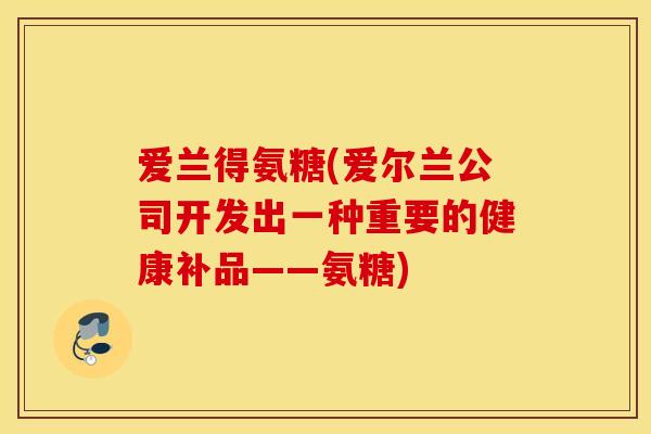 爱兰得氨糖(爱尔兰公司开发出一种重要的健康补品——氨糖)