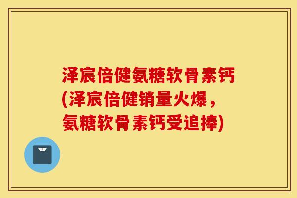 泽宸倍健氨糖软骨素钙(泽宸倍健销量火爆，氨糖软骨素钙受追捧)