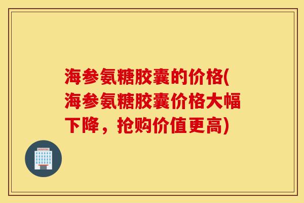 海参氨糖胶囊的价格(海参氨糖胶囊价格大幅下降，抢购价值更高)