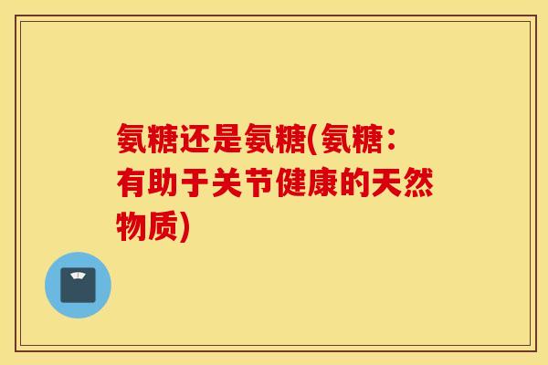 氨糖还是氨糖(氨糖:有助于关节健康的天然物质) 氨糖还是氨糖(氨糖:有助于关节健康的天然物质)